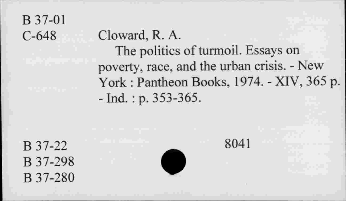 ﻿B 37-01
C-648 Cloward, R. A.
The politics of turmoil. Essays on poverty, race, and the urban crisis. - New York : Pantheon Books, 1974. - XIV, 365 p. - Ind. : p. 353-365.
B 37-22
B 37-298
B 37-280
8041